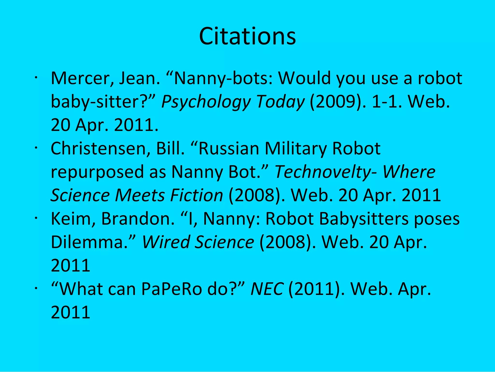 Citations Mercer, Jean. “Nanny-bots: Would you use a robot baby-sitter?”  Psychology Today  (2009). 1-1. Web. 20 Apr. 2011. Christensen, Bill. “Russian Military Robot repurposed as Nanny Bot.”  Technovelty- Where Science Meets Fiction  (2008). Web. 20 Apr. 2011 Keim, Brandon. “I, Nanny: Robot Babysitters poses Dilemma.”  Wired Science  (2008). Web. 20 Apr. 2011 “ What can PaPeRo do?”  NEC  (2011). Web. Apr. 2011 