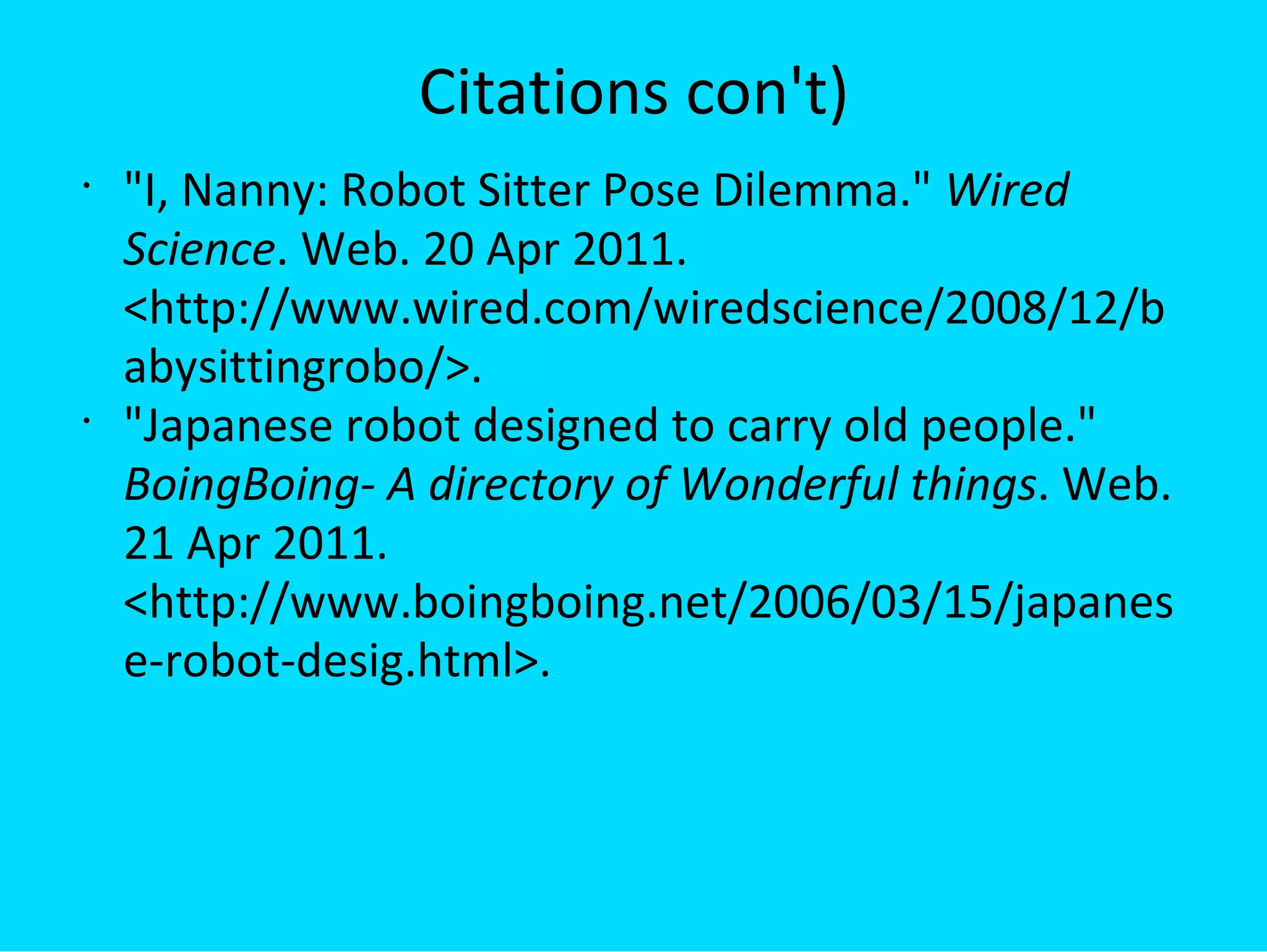 Citations con't) &quot;I, Nanny: Robot Sitter Pose Dilemma.&quot;  Wired Science . Web. 20 Apr 2011. <http://www.wired.com/wiredscience/2008/12/babysittingrobo/>.  &quot;Japanese robot designed to carry old people.&quot;  BoingBoing- A directory of Wonderful things . Web. 21 Apr 2011. <http://www.boingboing.net/2006/03/15/japanese-robot-desig.html>.  