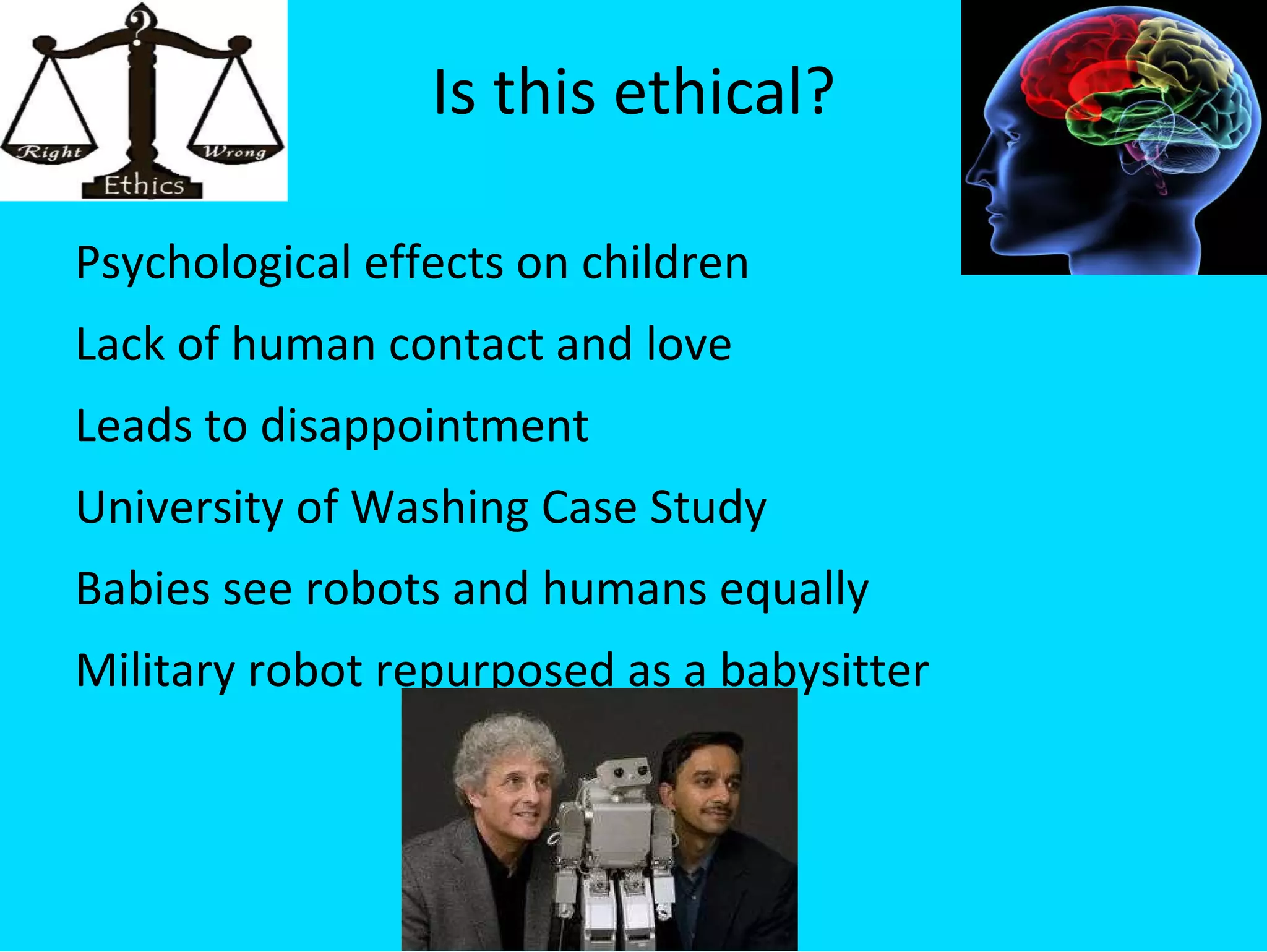 Is this ethical? Psychological effects on children Lack of human contact and love Leads to disappointment University of Washing Case Study Babies see robots and humans equally Military robot repurposed as a babysitter 