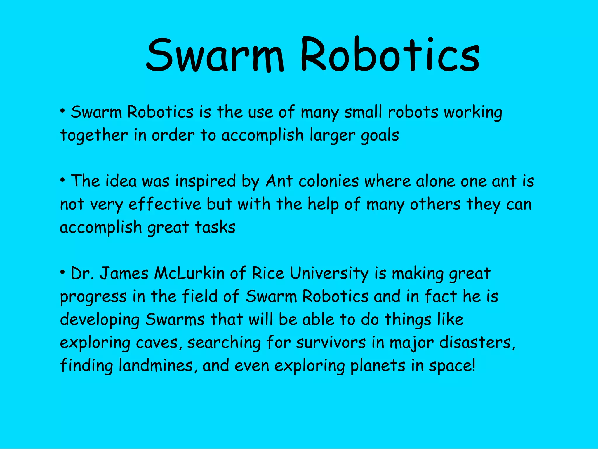 Swarm Robotics Swarm Robotics is the use of many small robots working together in order to accomplish larger goals The idea was inspired by Ant colonies where alone one ant is not very effective but with the help of many others they can accomplish great tasks Dr. James McLurkin of Rice University is making great progress in the field of Swarm Robotics and in fact he is developing Swarms that will be able to do things like exploring caves, searching for survivors in major disasters, finding landmines, and even exploring planets in space! 