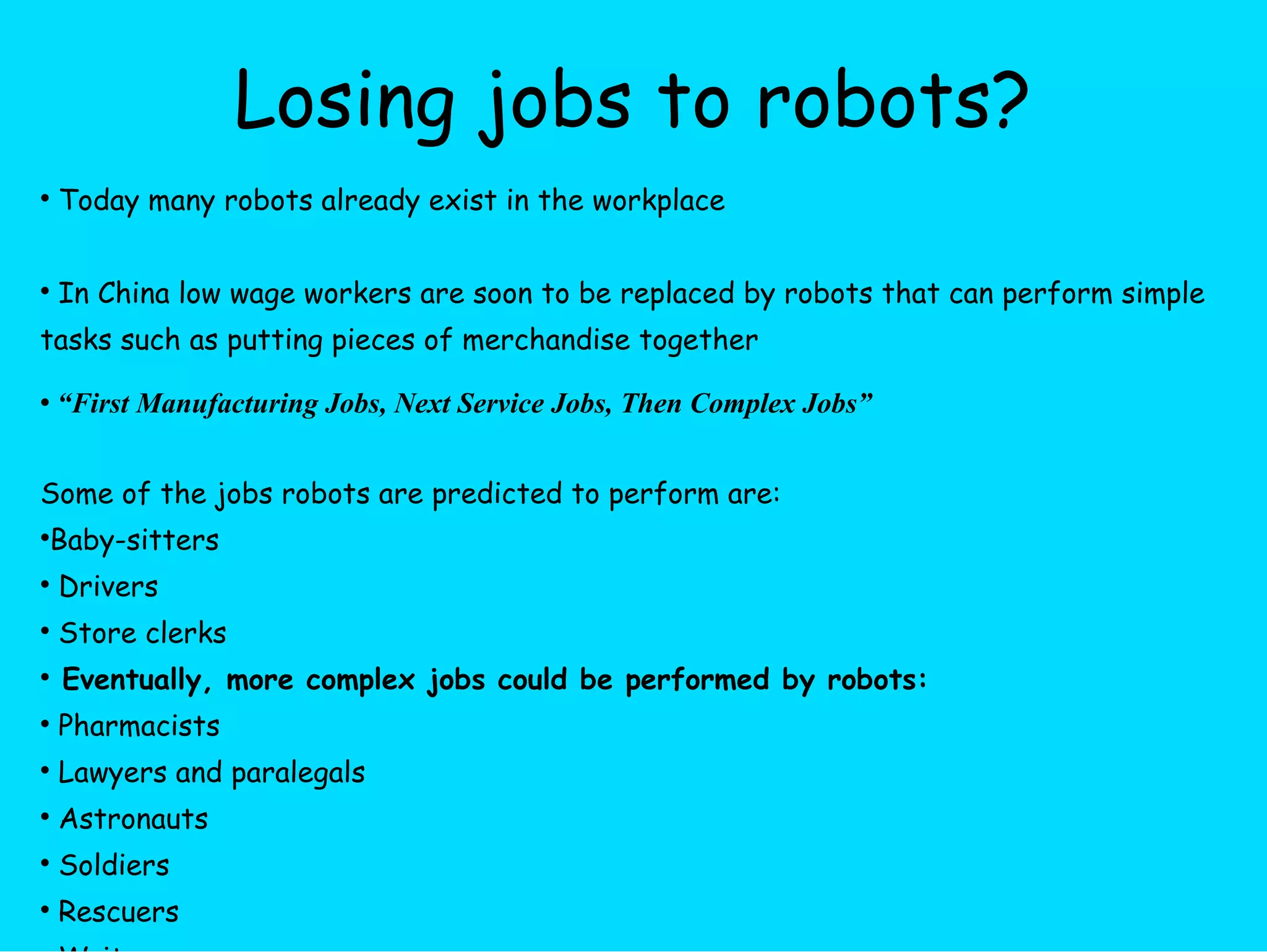 Losing jobs to robots? Today many robots already exist in the workplace  In China low wage workers are soon to be replaced by robots that can perform simple tasks such as putting pieces of merchandise together “ First Manufacturing Jobs, Next Service Jobs, Then Complex Jobs” Some of the jobs robots are predicted to perform are: Baby-sitters Drivers Store clerks Eventually, more complex jobs could be performed by robots: Pharmacists Lawyers and paralegals Astronauts Soldiers Rescuers Writers 