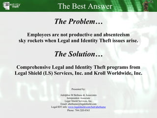 The Best Answer
                  The Problem…
     Employees are not productive and absenteeism
 sky rockets when Legal and Identity Theft issues arise.

                  The Solution…
 Comprehensive Legal and Identity Theft programs from
Legal Shield (LS) Services, Inc. and Kroll Worldwide, Inc.

                                 Presented by:

                        Adolphus M Bethune & Associates
                              Independent Associate
                            Legal Shield Services, Inc.
                        Email: abethume@legalshield.com
                Legal/IDT info: www.legalshield.com/hub/abethume
                               Phone: 704-210-8363
 