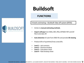 Buildsoft
BENJAMIN NG 0324541 | GOH PEI JENG 0329735 | LAI EUGENE 0324075 | MELVIN TAN 0324938 | TANG LAM YU 0324966 | YAP CHOE HOONG 0323161
FUNCTIONS
4-levels estimating – Buildsoft Take-off system (BTOS)
• Similar to manual estimating methods.
• Import softcopy from DWG, DXF, JPEG, BITMAP, PDF and GIF
files to do take-off.
• Auto detection of scale from DWG file and provide 3D viewing.
• Produce bills of quantities/lump sump bills.
• Level 1 – Job summary
• Level 2 – Element breakup
• Level 3 – Calculation sheet
• Level 4 – Rate breakup sheet
 