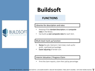 Buildsoft
BENJAMIN NG 0324541 | GOH PEI JENG 0329735 | LAI EUGENE 0324075 | MELVIN TAN 0324938 | TANG LAM YU 0324966 | YAP CHOE HOONG 0323161
FUNCTIONS
Libraries for description and rates
• Keeping of the standard description and composite
rates in the library.
• Can build up own composite rates for each item.
Multi-level mark-up function
• Revise the job / element / item total, mark-up for
profit , overhead and wastage.
• Easier adjusting of tender sum.
Interim Valuation / Progress Claim
• Print the claim reports, claim their job by percentage.
 
