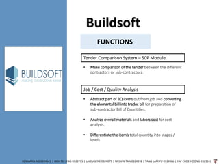 Buildsoft
BENJAMIN NG 0324541 | GOH PEI JENG 0329735 | LAI EUGENE 0324075 | MELVIN TAN 0324938 | TANG LAM YU 0324966 | YAP CHOE HOONG 0323161
FUNCTIONS
Tender Comparison System – SCP Module
• Make comparison of the tender between the different
contractors or sub-contractors.
Job / Cost / Quality Analysis
• Abstract part of BQ items out from job and converting
the elemental bill into trades bill for preparation of
sub-contractor Bill of Quantities.
• Analyze overall materials and labors cost for cost
analysis.
• Differentiate the item’s total quantity into stages /
levels.
 