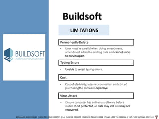 Buildsoft
BENJAMIN NG 0324541 | GOH PEI JENG 0329735 | LAI EUGENE 0324075 | MELVIN TAN 0324938 | TANG LAM YU 0324966 | YAP CHOE HOONG 0323161
LIMITATIONS
Permanently Delete
• User must be careful when doing amendment,
amendment added to existing data and cannot undo
to previous part.
Typing Errors
• Unable to detect typing errors.
Cost
• Cost of electricity, internet connection and cost of
purchasing the software expensive.
Virus Attack
• Ensure computer has anti-virus software before
install. If not protected, all data may lost and may not
recovered.
 