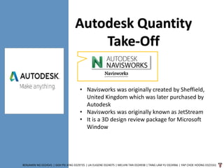 BENJAMIN NG 0324541 | GOH PEI JENG 0329735 | LAI EUGENE 0324075 | MELVIN TAN 0324938 | TANG LAM YU 0324966 | YAP CHOE HOONG 0323161
Navisworks
Autodesk Quantity
Take-Off
• Navisworks was originally created by Sheffield,
United Kingdom which was later purchased by
Autodesk
• Navisworks was originally known as JetStream
• It is a 3D design review package for Microsoft
Window
 