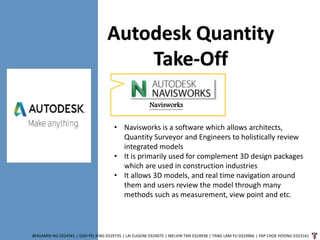 BENJAMIN NG 0324541 | GOH PEI JENG 0329735 | LAI EUGENE 0324075 | MELVIN TAN 0324938 | TANG LAM YU 0324966 | YAP CHOE HOONG 0323161
Navisworks
Autodesk Quantity
Take-Off
• Navisworks is a software which allows architects,
Quantity Surveyor and Engineers to holistically review
integrated models
• It is primarily used for complement 3D design packages
which are used in construction industries
• It allows 3D models, and real time navigation around
them and users review the model through many
methods such as measurement, view point and etc.
 