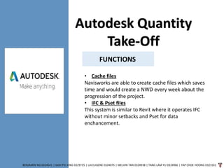 BENJAMIN NG 0324541 | GOH PEI JENG 0329735 | LAI EUGENE 0324075 | MELVIN TAN 0324938 | TANG LAM YU 0324966 | YAP CHOE HOONG 0323161
FUNCTIONS
Autodesk Quantity
Take-Off
• Cache files
Navisworks are able to create cache files which saves
time and would create a NWD every week about the
progression of the project.
• IFC & Pset files
This system is similar to Revit where it operates IFC
without minor setbacks and Pset for data
enchancement.
 
