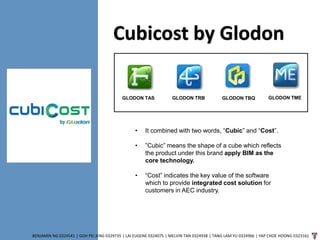 Cubicost by Glodon
BENJAMIN NG 0324541 | GOH PEI JENG 0329735 | LAI EUGENE 0324075 | MELVIN TAN 0324938 | TANG LAM YU 0324966 | YAP CHOE HOONG 0323161
• It combined with two words, “Cubic” and “Cost”.
• ”Cubic” means the shape of a cube which reflects
the product under this brand apply BIM as the
core technology.
• “Cost” indicates the key value of the software
which to provide integrated cost solution for
customers in AEC industry.
GLODON TAS GLODON TRB GLODON TBQ GLODON TME
 