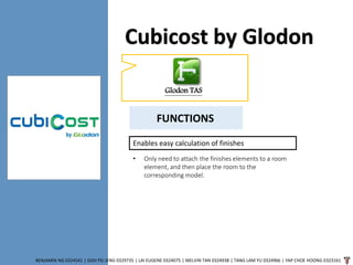 Cubicost by Glodon
BENJAMIN NG 0324541 | GOH PEI JENG 0329735 | LAI EUGENE 0324075 | MELVIN TAN 0324938 | TANG LAM YU 0324966 | YAP CHOE HOONG 0323161
Glodon TAS
FUNCTIONS
Enables easy calculation of finishes
• Only need to attach the finishes elements to a room
element, and then place the room to the
corresponding model.
 