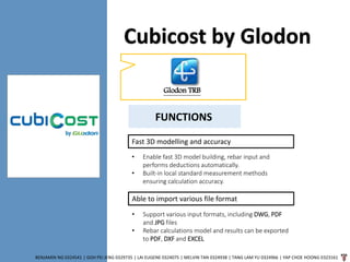 Cubicost by Glodon
BENJAMIN NG 0324541 | GOH PEI JENG 0329735 | LAI EUGENE 0324075 | MELVIN TAN 0324938 | TANG LAM YU 0324966 | YAP CHOE HOONG 0323161
Glodon TRB
FUNCTIONS
Fast 3D modelling and accuracy
• Enable fast 3D model building, rebar input and
performs deductions automatically.
• Built-in local standard measurement methods
ensuring calculation accuracy.
Able to import various file format
• Support various input formats, including DWG, PDF
and JPG files
• Rebar calculations model and results can be exported
to PDF, DXF and EXCEL
 