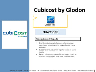 Cubicost by Glodon
BENJAMIN NG 0324541 | GOH PEI JENG 0329735 | LAI EUGENE 0324075 | MELVIN TAN 0324938 | TANG LAM YU 0324966 | YAP CHOE HOONG 0323161
Glodon TRB
FUNCTIONS
Various Quantity Reports
• Provides intuitive calculation results with clear
calculation formula and 3D views of rebar inside
elements.
• Supports various quantity reports based on users’
needs.
• Extract rebar quantities to BQ by category such as
construction progress flow zone, subcontractor.
 
