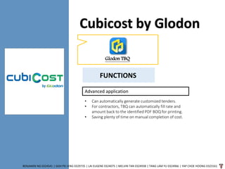 Cubicost by Glodon
BENJAMIN NG 0324541 | GOH PEI JENG 0329735 | LAI EUGENE 0324075 | MELVIN TAN 0324938 | TANG LAM YU 0324966 | YAP CHOE HOONG 0323161
Glodon TBQ
FUNCTIONS
Advanced application
• Can automatically generate customized tenders.
• For contractors, TBQ can automatically fill rate and
amount back to the identified PDF BOQ for printing.
• Saving plenty of time on manual completion of cost.
 