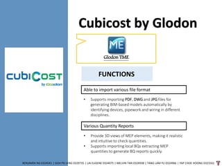 Cubicost by Glodon
BENJAMIN NG 0324541 | GOH PEI JENG 0329735 | LAI EUGENE 0324075 | MELVIN TAN 0324938 | TANG LAM YU 0324966 | YAP CHOE HOONG 0323161
Glodon TME
Able to import various file format
• Supports importing PDF, DWG and JPG files for
generating BIM-based models automatically by
identifying devices, pipework and wiring in different
disciplines.
Various Quantity Reports
• Provide 3D views of MEP elements, making it realistic
and intuitive to check quantities.
• Supports importing local BQs extracting MEP
quantities to generate BQ reports quickly.
FUNCTIONS
 