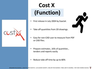 Cost X
(Function)
BENJAMIN NG 0324541 | GOH PEI JENG 0329735 | LAI EUGENE 0324075 | MELVIN TAN 0324938 | TANG LAM YU 0324966 | YAP CHOE HOONG 0323161
• First release in July 2004 by Exactal.
• Take off quantities from 2D drawings.
• Easy for non-CAD user to measure from PDF
or CAD files.
• Prepare estimates , bills of quantities ,
tenders and reports easily.
• Reduce take off time by up to 80%
 