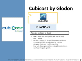 Cubicost by Glodon
BENJAMIN NG 0324541 | GOH PEI JENG 0329735 | LAI EUGENE 0324075 | MELVIN TAN 0324938 | TANG LAM YU 0324966 | YAP CHOE HOONG 0323161
Glodon TME
Accurate and easy to check
• Check errors and omissions in real time by using
Check Device.
• Can trace quantities in reports to their positions in
the generated BIM-based model for users to
compare, check and modify quantities.
• Deal with drawings variations and update calculation
results and reports quickly.
FUNCTIONS
 