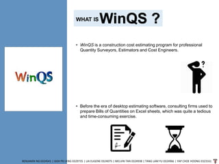 WinQS ?
BENJAMIN NG 0324541 | GOH PEI JENG 0329735 | LAI EUGENE 0324075 | MELVIN TAN 0324938 | TANG LAM YU 0324966 | YAP CHOE HOONG 0323161
• WinQS is a construction cost estimating program for professional
Quantity Surveyors, Estimators and Cost Engineers.
• Before the era of desktop estimating software, consulting firms used to
prepare Bills of Quantities on Excel sheets, which was quite a tedious
and time-consuming exercise.
WHAT IS
 