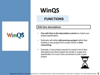 WinQS
BENJAMIN NG 0324541 | GOH PEI JENG 0329735 | LAI EUGENE 0324075 | MELVIN TAN 0324938 | TANG LAM YU 0324966 | YAP CHOE HOONG 0323161
FUNCTIONS
Edit item descriptions
• Can edit item in the description column to match your
project specification.
• Estimator will rather edit previous project rather than
building a new project from scratch which is time
consuming.
• Example, A new project required to import a lot of item
description but when project are similar in scope and
specification it’s much more convenient to edit a past
project
 