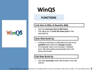 WinQS
BENJAMIN NG 0324541 | GOH PEI JENG 0329735 | LAI EUGENE 0324075 | MELVIN TAN 0324938 | TANG LAM YU 0324966 | YAP CHOE HOONG 0323161
FUNCTIONS
Link item to Bills of Quantity (BQ)
• Can link cost plan item to Bill items
• This allow you to track the base price in the
rate build up
Auto Rate Build Up
• Linking an estimate to a BQ allow the rate to be
updated when there are change in price.
• For example, there s an increase n material
price, BQ will update automatically which will
save a lot of time
Edit Rate Build Up
• Can also manually insert rate directly in the rate
column.
 
