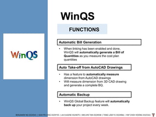 WinQS
BENJAMIN NG 0324541 | GOH PEI JENG 0329735 | LAI EUGENE 0324075 | MELVIN TAN 0324938 | TANG LAM YU 0324966 | YAP CHOE HOONG 0323161
FUNCTIONS
Automatic Bill Generation
• When linking has been enabled and done,
WinQS will automatically generate a Bill of
Quantities as you measure the cost plan
quantities
Auto Take-off from AutoCAD Drawings
• Has a feature to automatically measure
dimension from AutoCAD drawings
• Will measure dimension from 3D CAD drawing
and generate a complete BQ.
Automatic Backup
• WinQS Global Backup feature will automatically
back up your project every week.
 