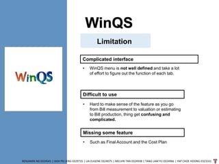 WinQS
BENJAMIN NG 0324541 | GOH PEI JENG 0329735 | LAI EUGENE 0324075 | MELVIN TAN 0324938 | TANG LAM YU 0324966 | YAP CHOE HOONG 0323161
Limitation
Complicated interface
• WinQS menu is not well defined and take a lot
of effort to figure out the function of each tab.
Difficult to use
• Hard to make sense of the feature as you go
from Bill measurement to valuation or estimating
to Bill production, thing get confusing and
complicated.
Missing some feature
• Such as Final Account and the Cost Plan
 