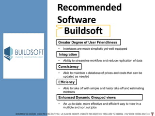 BENJAMIN NG 0324541 | GOH PEI JENG 0329735 | LAI EUGENE 0324075 | MELVIN TAN 0324938 | TANG LAM YU 0324966 | YAP CHOE HOONG 0323161
Recommended
Software
Buildsoft
Greater Degree of User Friendliness
• Interfaces are made simplistic yet well equipped
Integration
• Ability to streamline workflow and reduce replication of data
Consistency
• Able to maintain a database of prices and costs that can be
updated as needed
Efficiency
• Able to take off with simple and hasty take off and estimating
methods
Enhanced Dynamic Grouped views
• An up-to-date, more effective and efficient way to view in a
multiple and sort out jobs
 