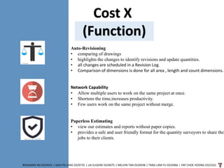 Cost X
(Function)
BENJAMIN NG 0324541 | GOH PEI JENG 0329735 | LAI EUGENE 0324075 | MELVIN TAN 0324938 | TANG LAM YU 0324966 | YAP CHOE HOONG 0323161
Auto-Revisioning
• comparing of drawings
• highlights the changes to identify revisions and update quantities.
• all changes are scheduled in a Revision Log.
• Comparison of dimensions is done for all area , length and count dimensions.
Network Capability
• Allow multiple users to work on the same project at once.
• Shortens the time,increases productivity.
• Few users work on the same project without merge.
Paperless Estimating
• view our estimates and reports without paper copies.
• provides a safe and user friendly format for the quantity surveyors to share thei
jobs to their clients.
 