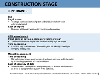 CONSTRUCTION STAGE
CONSTRAINTS
BENJAMIN NG 0324541 | GOH PEI JENG 0329735 | LAI EUGENE 0324075 | MELVIN TAN 0324938 | TANG LAM YU 0324966 | YAP CHOE HOONG 0323161
BIM
Legal Issues
• The legal ramification of using BIM software have not yet been
extensively tested.
Lack of experts
• Required additional investment in training and education
CAD Measurement
Initial costs of buying a computer system are high
• The initial cost of starting factors software is very high expenses.
Time consuming
• It takes a long time to make CAD drawings of the existing drawings a
company already has.
Manual Measurement
Time consuming
• Manual measurement requires more time to get approval and information
by submitting paperwork to consultant team.
Lack of accuracy of data
• Software could identify errors easily compared to manual measurement
as there is a programmed system in the software.
 