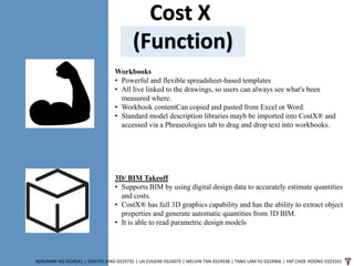 Cost X
(Function)
BENJAMIN NG 0324541 | GOH PEI JENG 0329735 | LAI EUGENE 0324075 | MELVIN TAN 0324938 | TANG LAM YU 0324966 | YAP CHOE HOONG 0323161
Workbooks
• Powerful and flexible spreadsheet-based templates
• All live linked to the drawings, so users can always see what's been
measured where.
• Workbook contentCan copied and pasted from Excel or Word.
• Standard model description libraries mayb be imported into CostX® and
accessed via a Phraseologies tab to drag and drop text into workbooks.
3D/ BIM Takeoff
• Supports BIM by using digital design data to accurately estimate quantities
and costs.
• CostX® has full 3D graphics capability and has the ability to extract object
properties and generate automatic quantities from 3D BIM.
• It is able to read parametric design models
 