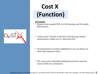 Cost X
(Function)
BENJAMIN NG 0324541 | GOH PEI JENG 0329735 | LAI EUGENE 0324075 | MELVIN TAN 0324938 | TANG LAM YU 0324966 | YAP CHOE HOONG 0323161
2D Takeoff
• Measure from scanned, PDF or CAD drawings and 3D models/
BIM software.
• “sticky cursor” attaches to the lines in the drawing, making
measurement a simple case of “point and click”
• All measurement are clearly highlighted so one can always see
what's been measured where.
• The values can be optionally displayed ina text box when the
cursor is held over a dimension.
 