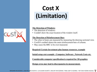 Cost X
(Limitation)
BENJAMIN NG 0324541 | GOH PEI JENG 0329735 | LAI EUGENE 0324075 | MELVIN TAN 0324938 | TANG LAM YU 0324966 | YAP CHOE HOONG 0323161
The Detection of Windows
• The detection of windows
• Couldn't show the exact location of the window itself.
The Detection of Reinforcement Bars
• The rebar in beam can measured by measuring the drawing sectional view.
• CostX® couldnt't detect the main reinforcement bars of column.
• May cause the BRC to be over-measured.
Required Certain Investment plus human resources, example
Intiail setup cost example : Computer, Software , Network Costs etc.
Considerable computer specification is required for 3D graphics
Design erros may lead to discrepancies in measurement.
 