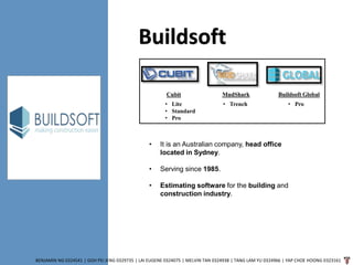 Buildsoft
BENJAMIN NG 0324541 | GOH PEI JENG 0329735 | LAI EUGENE 0324075 | MELVIN TAN 0324938 | TANG LAM YU 0324966 | YAP CHOE HOONG 0323161
Buildsoft GlobalCubit MudShark
• Lite
• Standard
• Pro
• Trench • Pro
• It is an Australian company, head office
located in Sydney.
• Serving since 1985.
• Estimating software for the building and
construction industry.
 