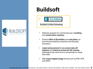Buildsoft
BENJAMIN NG 0324541 | GOH PEI JENG 0329735 | LAI EUGENE 0324075 | MELVIN TAN 0324938 | TANG LAM YU 0324966 | YAP CHOE HOONG 0323161
Buildsoft Global Estimating
• Software program for commercial use in building
and construction industry.
• Produce Bills of Quantities and cost plans, by
Commercial building contractors and Quantity
Surveyors.
• Latest advancement in on-screen take-off
systems and features enhanced 3D viewing.
(estimators has more time to concentrate on using
their skill)
• Able import digital image format such as PDF, DFX
and DWG.
 