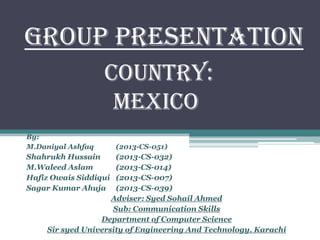Group Presentation
By:
M.Daniyal Ashfaq (2013-CS-051)
Shahrukh Hussain (2013-CS-032)
M.Waleed Aslam (2013-CS-014)
Hafiz Owais Siddiqui (2013-CS-007)
Sagar Kumar Ahuja (2013-CS-039)
Adviser: Syed Sohail Ahmed
Sub: Communication Skills
Department of Computer Science
Sir syed University of Engineering And Technology, Karachi
Country:
Mexico
 