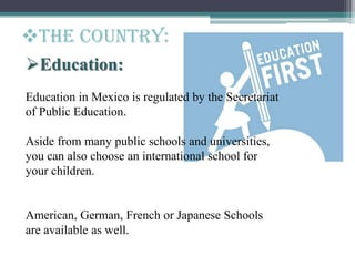 Education:
Education in Mexico is regulated by the Secretariat
of Public Education.
Aside from many public schools and universities,
you can also choose an international school for
your children.
American, German, French or Japanese Schools
are available as well.
The Country:
 
