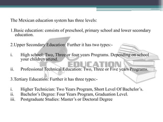 The Mexican education system has three levels:
1.Basic education: consists of preschool, primary school and lower secondary
education.
2.Upper Secondary Education: Further it has two types:-
i. High school: Two, Three or four years Programs. Depending on school
your children attend.
ii. Professional Technical Education: Two, Three or Five years Programs.
3.Tertiary Education: Further it has three types:-
i. Higher Technician: Two Years Program, Short Level Of Bachelor’s.
ii. Bachelor’s Degree: Four Years Program, Graduation Level.
iii. Postgraduate Studies: Master’s or Doctoral Degree
 