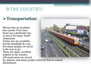 Transportation:
Mexico has an excellent
bus system. First class
buses are a preferred way
to travel for many North
Americans.
Trains also are available,
but the standards do vary.
For many people, air travel
is the way to go.
There are many excellent
airports in the country.
All resort areas are served
by airports, and many people cruise by boat to coastal
destinations.
The Country:
 