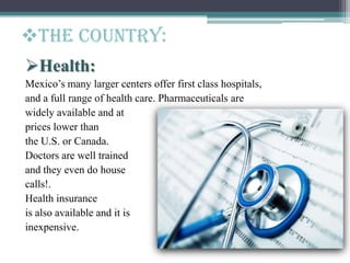 The Country:
Health:
Mexico’s many larger centers offer first class hospitals,
and a full range of health care. Pharmaceuticals are
widely available and at
prices lower than
the U.S. or Canada.
Doctors are well trained
and they even do house
calls!.
Health insurance
is also available and it is
inexpensive.
 