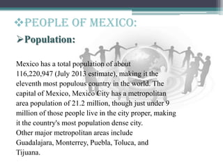 Population:
Mexico has a total population of about
116,220,947 (July 2013 estimate), making it the
eleventh most populous country in the world. The
capital of Mexico, Mexico City has a metropolitan
area population of 21.2 million, though just under 9
million of those people live in the city proper, making
it the country's most population dense city.
Other major metropolitan areas include
Guadalajara, Monterrey, Puebla, Toluca, and
Tijuana.
People of mexico:
 