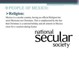 Religion:
Mexico is a secular country, having no official Religion but
most Mexicans are Christians. This is emphasized by the fact
that Christmas is a national holiday and all schools in Mexico
close for a vacation during Easter.
People of mexico:
 