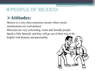Attitudes:
Mexico is a very class-conscious society where social
stratifications are well-defined.
Mexicans are very welcoming, warm and friendly people.
Speak a little Spanish, and they will go out of their way to be
helpful with honesty and punctuality.
People of mexico:
 
