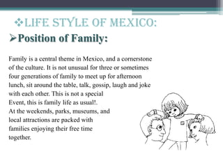 Position of Family:
Family is a central theme in Mexico, and a cornerstone
of the culture. It is not unusual for three or sometimes
four generations of family to meet up for afternoon
lunch, sit around the table, talk, gossip, laugh and joke
with each other. This is not a special
Event, this is family life as usual!.
At the weekends, parks, museums, and
local attractions are packed with
families enjoying their free time
together.
Life style of Mexico:
 