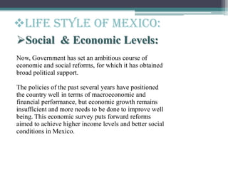 Social & Economic Levels:
Now, Government has set an ambitious course of
economic and social reforms, for which it has obtained
broad political support.
The policies of the past several years have positioned
the country well in terms of macroeconomic and
financial performance, but economic growth remains
insufficient and more needs to be done to improve well
being. This economic survey puts forward reforms
aimed to achieve higher income levels and better social
conditions in Mexico.
Life style of Mexico:
 