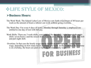 Business Hours:
The Work Week. The federal Labor Law of Mexico sets forth a maximum of 48 hours per
week as the amount of hours a laborer can work without going overtime.
The Work Day: For every 6 days of work ( Monday through Saturday ), employees are
entitled to one day of rest with full pay.
Work Shifts: There are 3 work shifts, consisting of the day shift ( eight hours ), the night
shift ( seven hours ) and the mixed shift ( 7 1/2 hours ). The mixed shift is part day shift
and part night shift.
Overtime: In that case the hourly wage can be double or even triple the normal hourly
wage, depending on how many hours overtime you work. In the event that the overtime
is on a holiday, the hours are paid at triple the normal hourly wage.
Life style of Mexico:
 