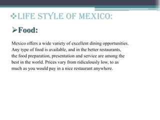 Life style of Mexico:
Food:
Mexico offers a wide variety of excellent dining opportunities.
Any type of food is available, and in the better restaurants,
the food preparation, presentation and service are among the
best in the world. Prices vary from ridiculously low, to as
much as you would pay in a nice restaurant anywhere.
 