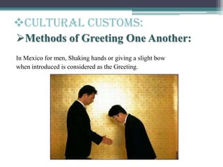 Cultural customs:
Methods of Greeting One Another:
In Mexico for men, Shaking hands or giving a slight bow
when introduced is considered as the Greeting.
 
