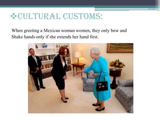 When greeting a Mexican woman women, they only bow and
Shake hands only if she extends her hand first.
Cultural customs:
 