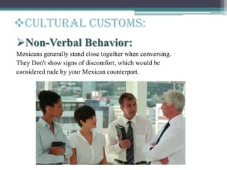 Cultural customs:
Non-Verbal Behavior:
Mexicans generally stand close together when conversing.
They Don't show signs of discomfort, which would be
considered rude by your Mexican counterpart.
 