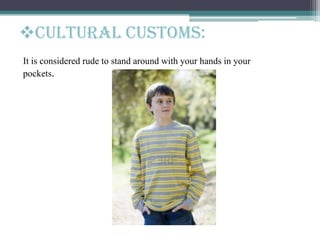 It is considered rude to stand around with your hands in your
pockets.
Cultural customs:
 